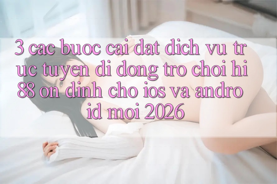 3. Các bước Cài đặt Dịch vụ trực tuyến di động Trò chơi Hi88 Ổn định Cho iOS Và Android Mới 2026