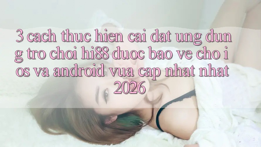 3. Cách thực hiện Cài đặt Ứng dụng Trò chơi Hi88 Được bảo vệ Cho iOS Và Android Vừa cập nhật Nhất 2026