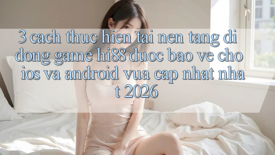 3. Cách thực hiện Tải Nền tảng di động Game Hi88 Được bảo vệ Cho iOS Và Android Vừa cập nhật Nhất 2026