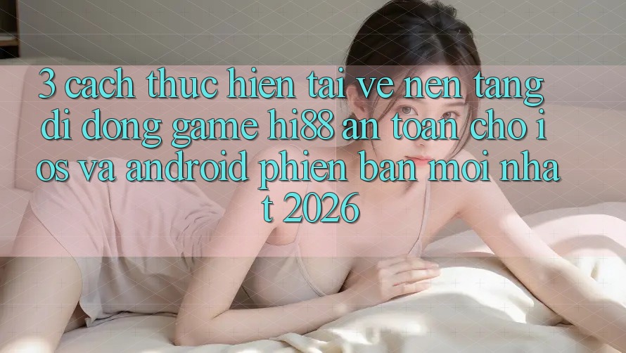 3. Cách thực hiện Tải về Nền tảng di động Game Hi88 An toàn Cho iOS Và Android Phiên bản mới nhất 2026