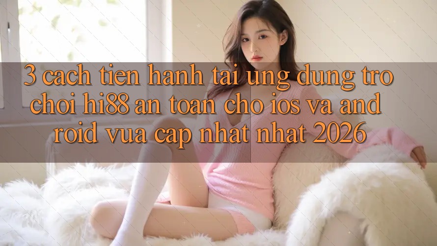 3. Cách tiến hành Tải Ứng dụng Trò chơi Hi88 An Toàn Cho iOS Và Android Vừa cập nhật Nhất 2026