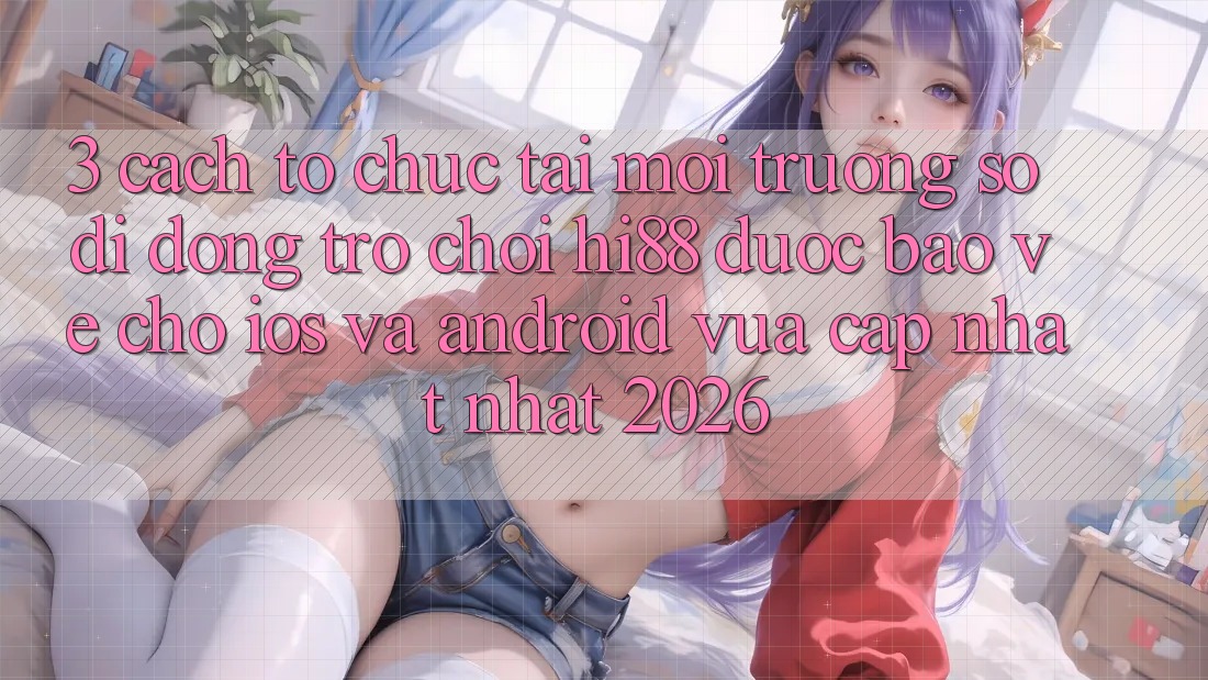 3. Cách tổ chức Tải Môi trường số di động Trò chơi Hi88 Được bảo vệ Cho iOS Và Android Vừa cập nhật Nhất 2026