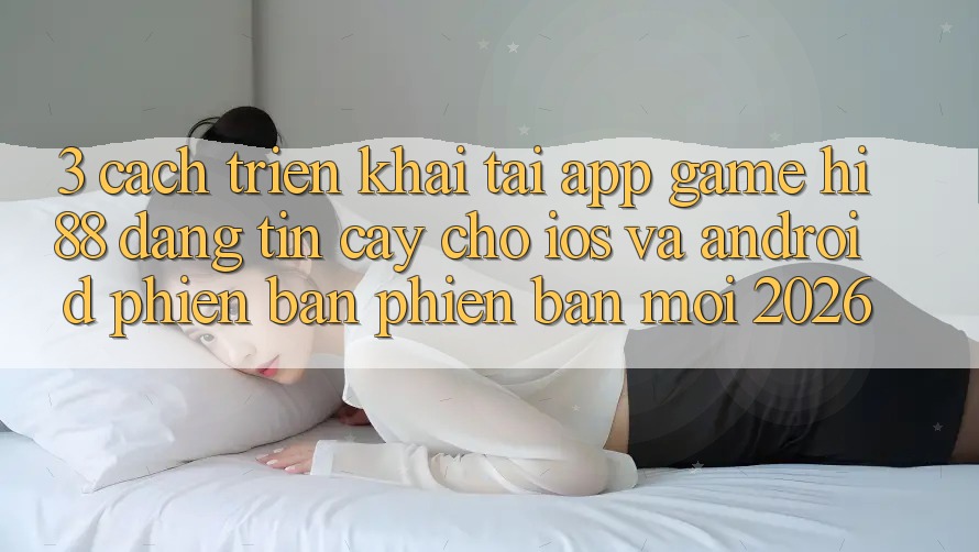 3. Cách triển khai Tải App Game Hi88 Đáng tin cậy Cho iOS Và Android Phiên bản phiên bản mới 2026