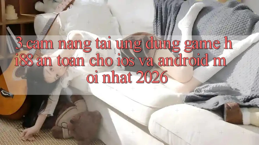 3. Cẩm nang Tải Ứng dụng Game Hi88 An Toàn Cho iOS Và Android Mới Nhất 2026