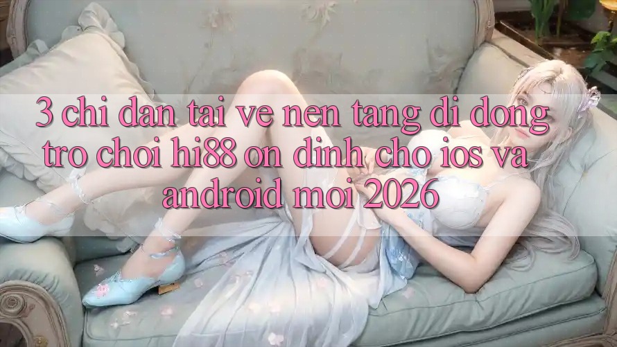 3. Chỉ dẫn Tải về Nền tảng di động Trò chơi Hi88 Ổn định Cho iOS Và Android Mới 2026