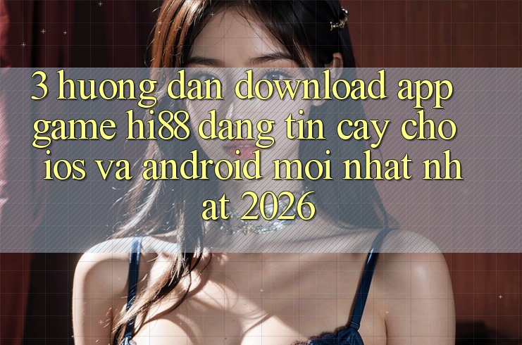3. Hướng Dẫn Download App Game Hi88 Đáng tin cậy Cho iOS Và Android Mới nhất Nhất 2026