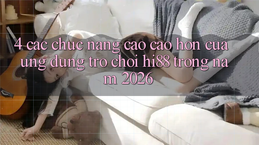 4. Các Chức năng Cao cao hơn Của Ứng dụng Trò chơi Hi88 Trong Năm 2026