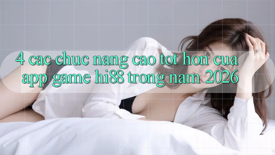 4. Các Chức năng Cao tốt hơn Của App Game Hi88 Trong Năm 2026