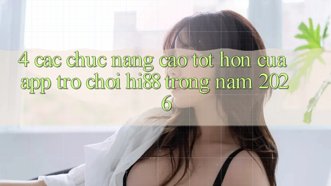 4. Các Chức năng Cao tốt hơn Của App Trò chơi Hi88 Trong Năm 2026 4. Các Chức năng Cao tốt hơn Của App Trò chơi Hi88 Trong Năm 2026