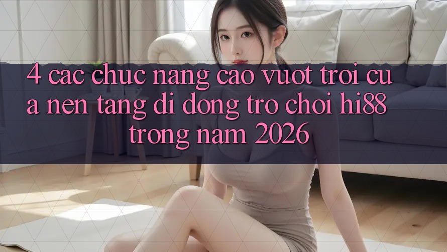 4. Các Chức năng Cao vượt trội Của Nền tảng di động Trò chơi Hi88 Trong Năm 2026