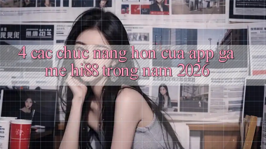 4. Các Chức năng Hơn Của App Game Hi88 Trong Năm 2026 4. Các Chức năng Hơn Của App Game Hi88 Trong Năm 2026