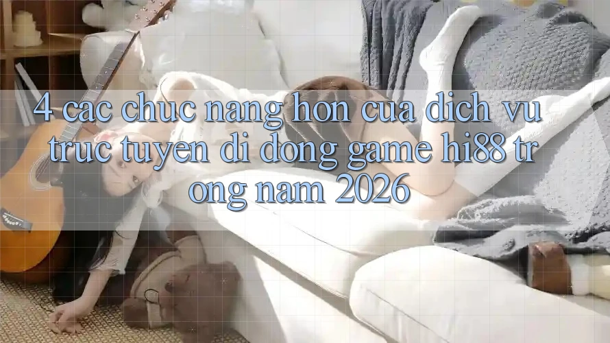 4. Các Chức năng Hơn Của Dịch vụ trực tuyến di động Game Hi88 Trong Năm 2026