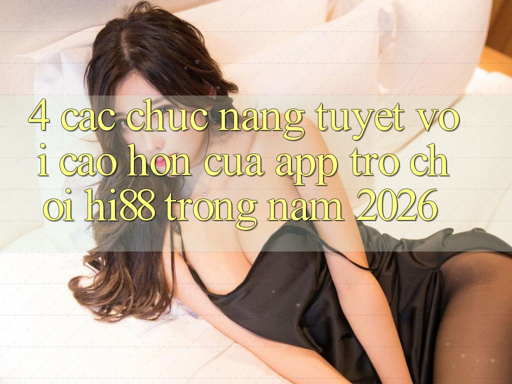 4. Các Chức năng Tuyệt vời cao hơn Của App Trò chơi Hi88 Trong Năm 2026
