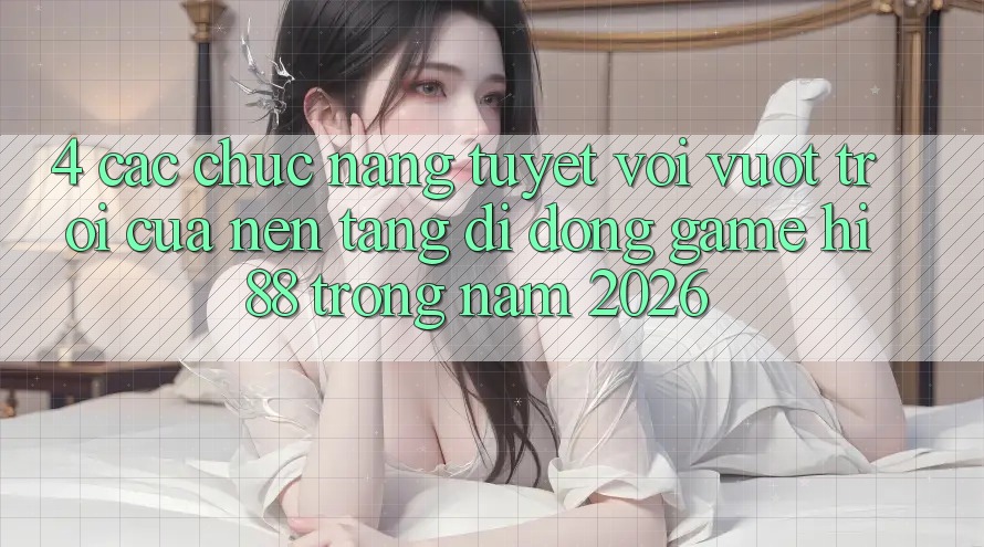4. Các Chức năng Tuyệt vời vượt trội Của Nền tảng di động Game Hi88 Trong Năm 2026