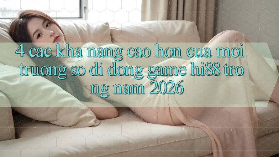 4. Các Khả năng Cao hơn Của Môi trường số di động Game Hi88 Trong Năm 2026