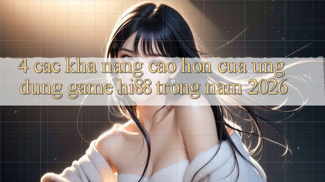 4. Các Khả năng Cao hơn Của Ứng dụng Game Hi88 Trong Năm 2026