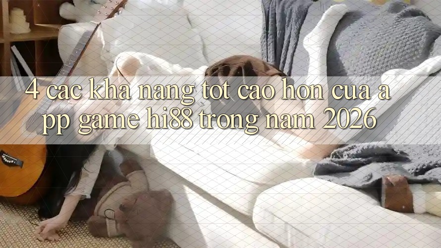 4. Các Khả năng Tốt cao hơn Của App Game Hi88 Trong Năm 2026