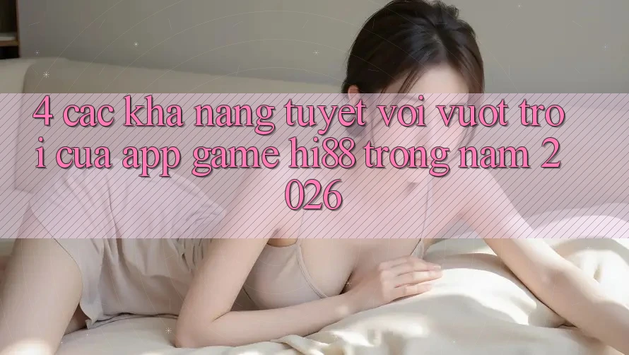 4. Các Khả năng Tuyệt vời vượt trội Của App Game Hi88 Trong Năm 2026