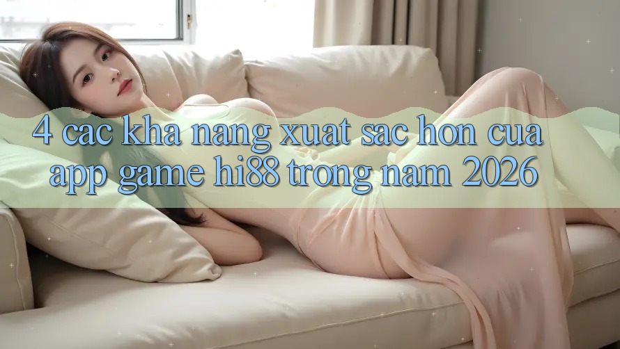 4. Các Khả năng Xuất sắc hơn Của App Game Hi88 Trong Năm 2026