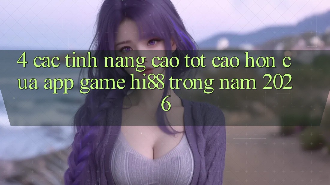 4. Các Tính Năng Cao tốt cao hơn Của App Game Hi88 Trong Năm 2026
