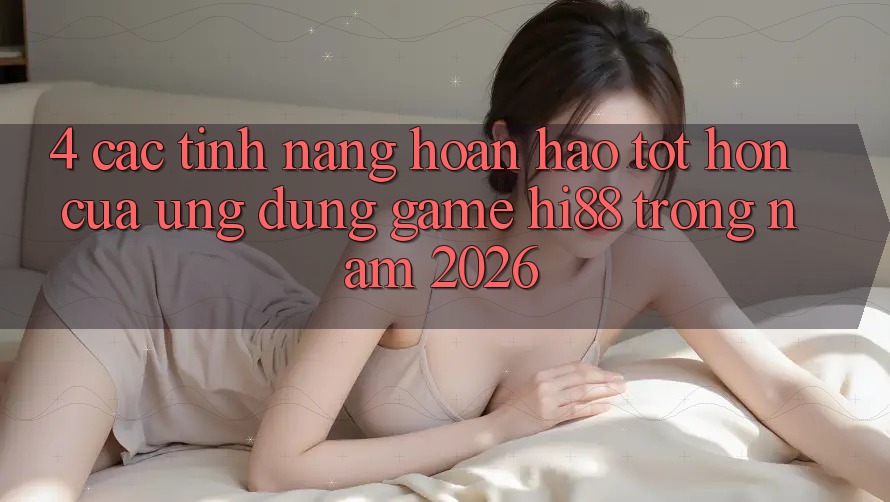 4. Các Tính năng Hoàn hảo tốt hơn Của Ứng dụng Game Hi88 Trong Năm 2026