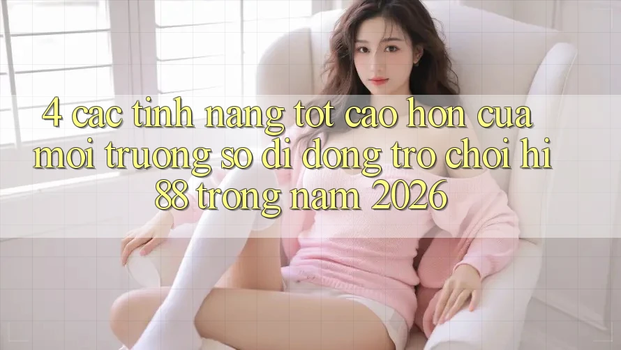 4. Các Tính Năng Tốt cao hơn Của Môi trường số di động Trò chơi Hi88 Trong Năm 2026