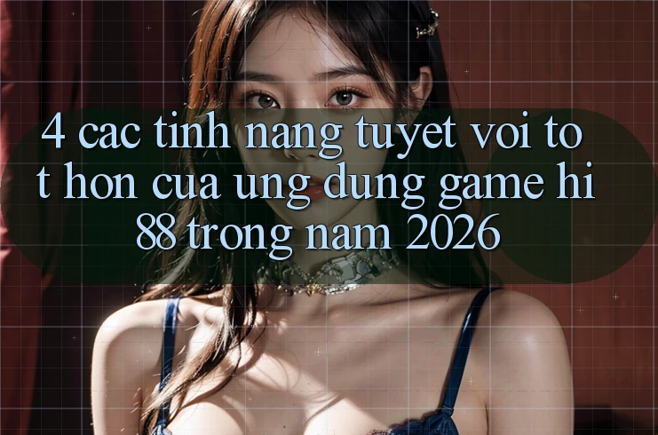 4. Các Tính Năng Tuyệt vời tốt hơn Của Ứng dụng Game Hi88 Trong Năm 2026
