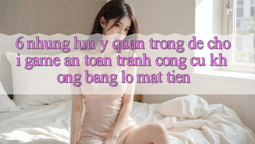 6. Những Lưu Ý Quan Trọng Để Chơi Game An Toàn, Tránh Công cụ không bằng lỗ Mất Tiền