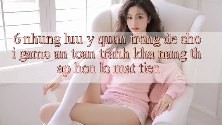 6. Những Lưu Ý Quan Trọng Để Chơi Game An Toàn, Tránh Khả năng thấp hơn lỗ Mất Tiền 6. Những Lưu Ý Quan Trọng Để Chơi Game An Toàn, Tránh Khả năng thấp hơn lỗ Mất Tiền