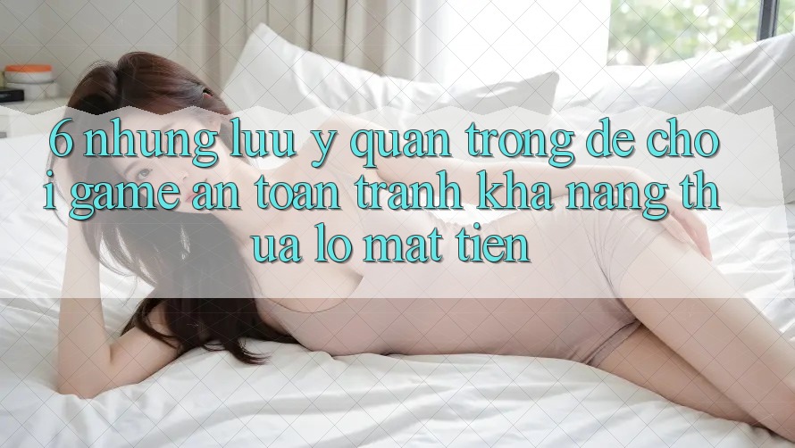 6. Những Lưu Ý Quan Trọng Để Chơi Game An Toàn, Tránh Khả năng thua lỗ Mất Tiền 6. Những Lưu Ý Quan Trọng Để Chơi Game An Toàn, Tránh Khả năng thua lỗ Mất Tiền