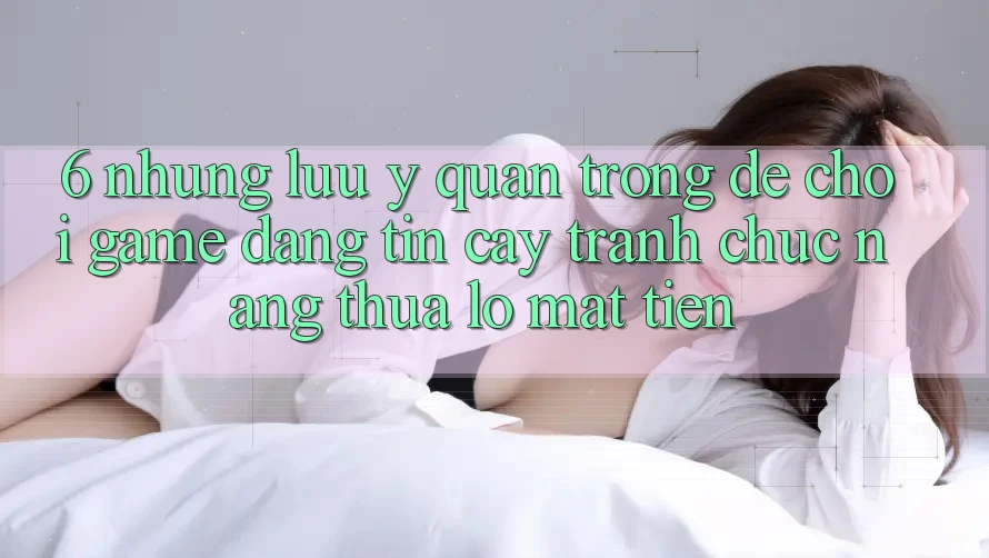 6. Những Lưu Ý Quan Trọng Để Chơi Game Đáng tin cậy, Tránh Chức năng thua lỗ Mất Tiền