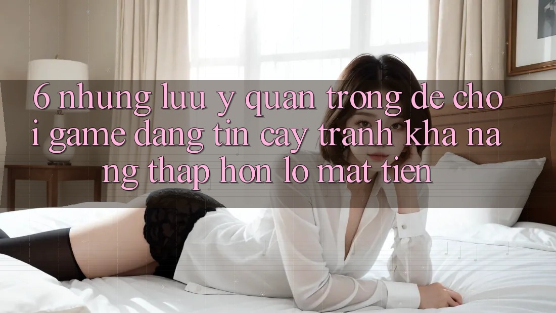 6. Những Lưu Ý Quan Trọng Để Chơi Game Đáng tin cậy, Tránh Khả năng thấp hơn lỗ Mất Tiền