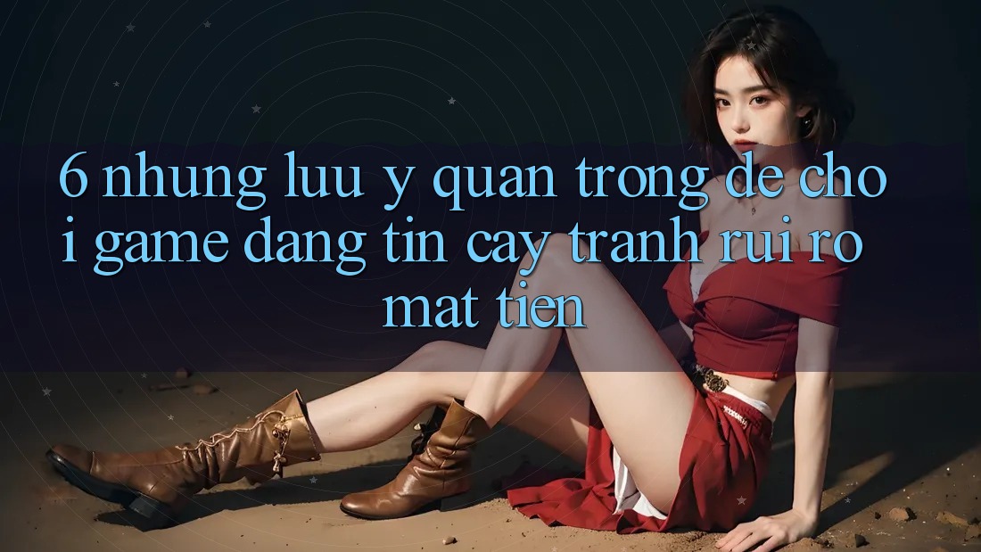 6. Những Lưu Ý Quan Trọng Để Chơi Game Đáng tin cậy, Tránh Rủi Ro Mất Tiền 6. Những Lưu Ý Quan Trọng Để Chơi Game Đáng tin cậy, Tránh Rủi Ro Mất Tiền