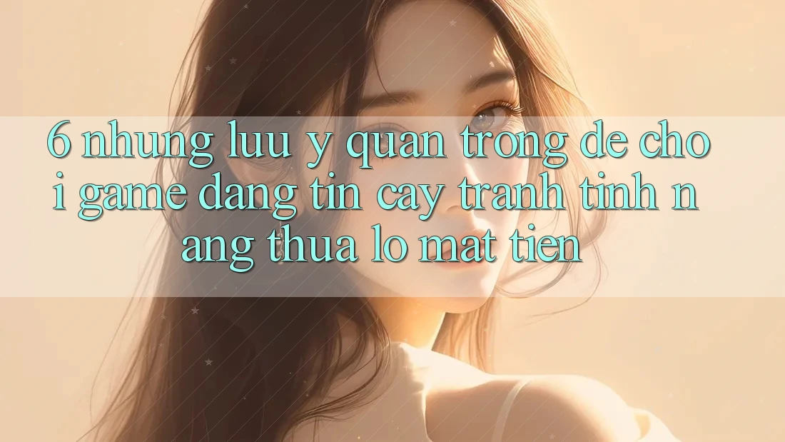 6. Những Lưu Ý Quan Trọng Để Chơi Game Đáng tin cậy, Tránh Tính năng thua lỗ Mất Tiền