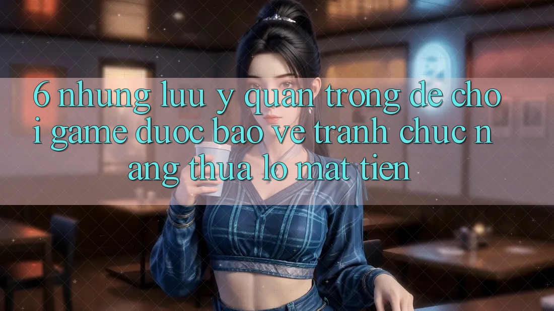 6. Những Lưu Ý Quan Trọng Để Chơi Game Được bảo vệ, Tránh Chức năng thua lỗ Mất Tiền