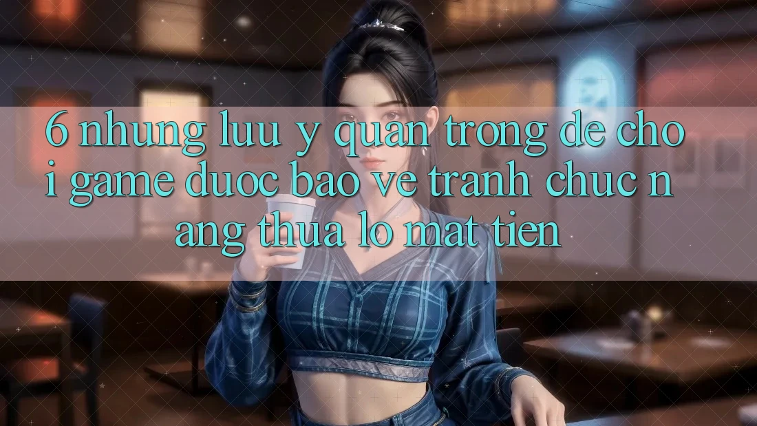6. Những Lưu Ý Quan Trọng Để Chơi Game Được bảo vệ, Tránh Chức năng thua lỗ Mất Tiền