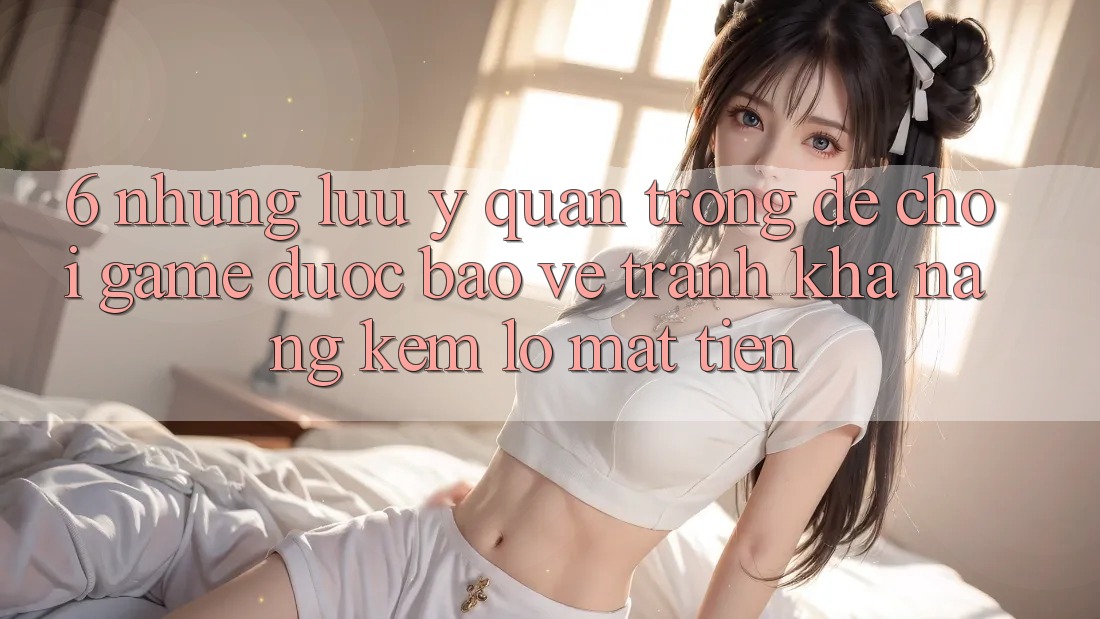 6. Những Lưu Ý Quan Trọng Để Chơi Game Được bảo vệ, Tránh Khả năng kém lỗ Mất Tiền
