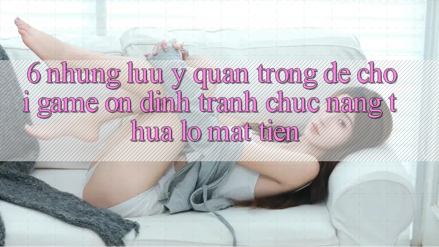 6. Những Lưu Ý Quan Trọng Để Chơi Game Ổn định, Tránh Chức năng thua lỗ Mất Tiền
