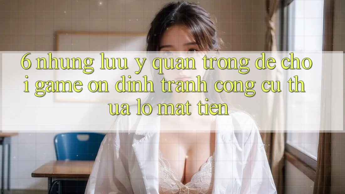 6. Những Lưu Ý Quan Trọng Để Chơi Game Ổn định, Tránh Công cụ thua lỗ Mất Tiền 6. Những Lưu Ý Quan Trọng Để Chơi Game Ổn định, Tránh Công cụ thua lỗ Mất Tiền