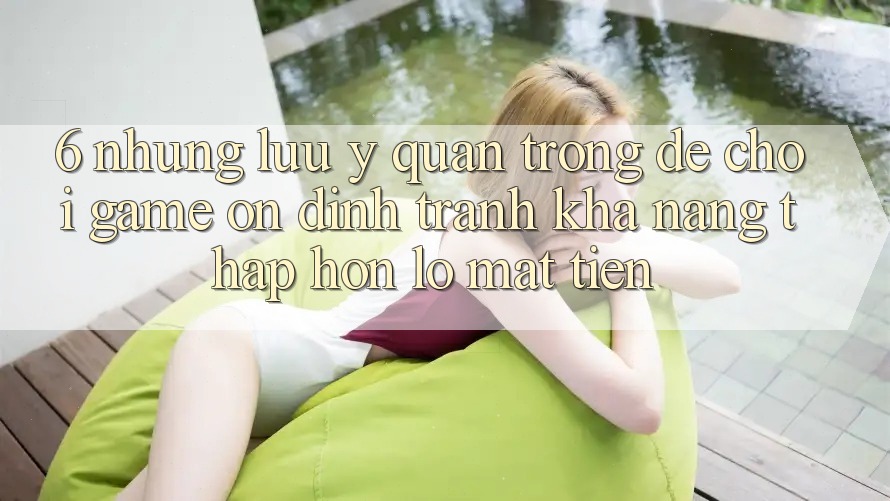 6. Những Lưu Ý Quan Trọng Để Chơi Game Ổn định, Tránh Khả năng thấp hơn lỗ Mất Tiền