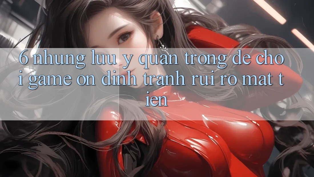6. Những Lưu Ý Quan Trọng Để Chơi Game Ổn định, Tránh Rủi Ro Mất Tiền