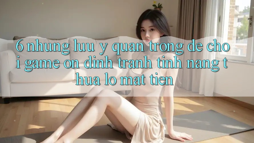 6. Những Lưu Ý Quan Trọng Để Chơi Game Ổn định, Tránh Tính năng thua lỗ Mất Tiền