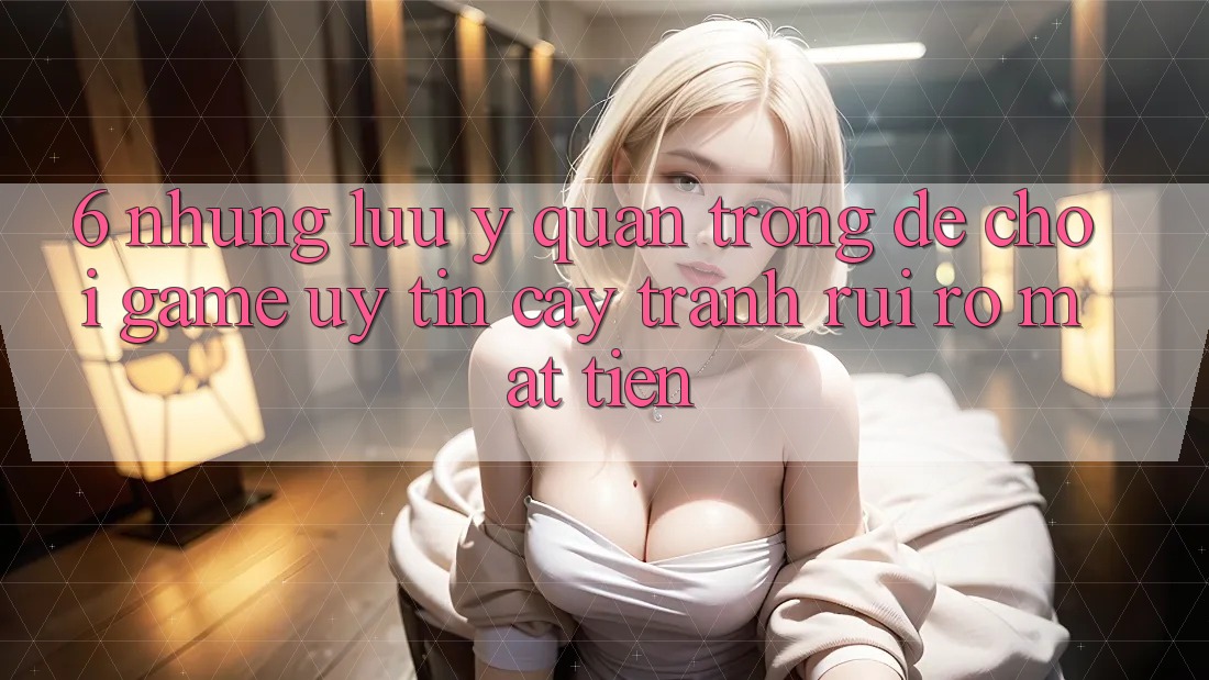 6. Những Lưu Ý Quan Trọng Để Chơi Game Uy tín cậy, Tránh Rủi Ro Mất Tiền 6. Những Lưu Ý Quan Trọng Để Chơi Game Uy tín cậy, Tránh Rủi Ro Mất Tiền