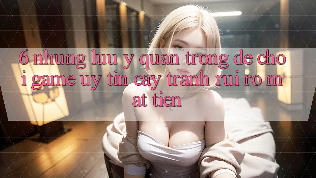 6. Những Lưu Ý Quan Trọng Để Chơi Game Uy tín cậy, Tránh Rủi Ro Mất Tiền