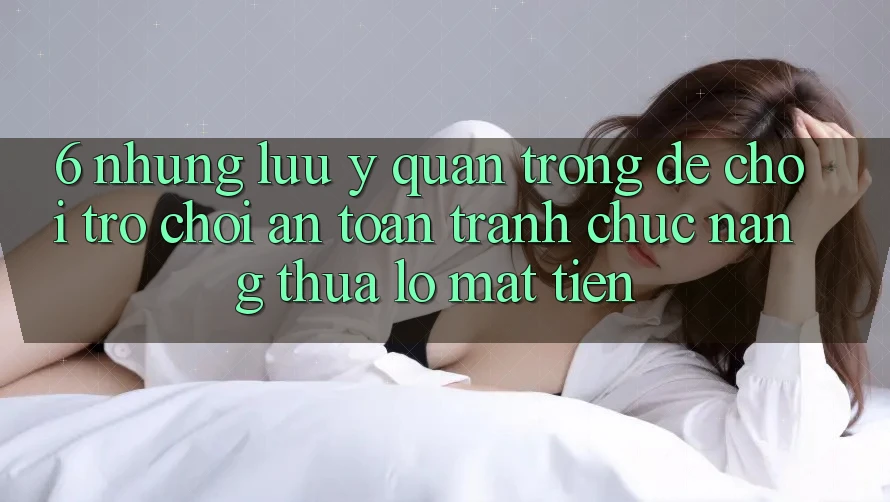 6. Những Lưu Ý Quan Trọng Để Chơi Trò chơi An toàn, Tránh Chức năng thua lỗ Mất Tiền