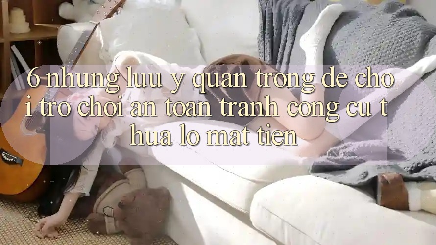 6. Những Lưu Ý Quan Trọng Để Chơi Trò chơi An Toàn, Tránh Công cụ thua lỗ Mất Tiền