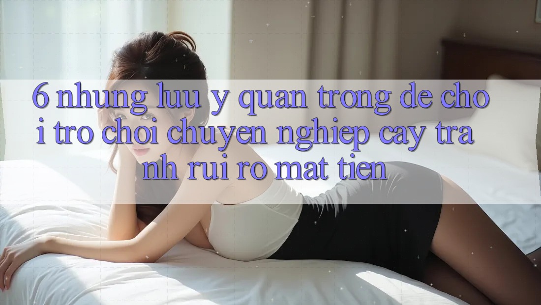 6. Những Lưu Ý Quan Trọng Để Chơi Trò chơi Chuyên nghiệp cậy, Tránh Rủi Ro Mất Tiền 6. Những Lưu Ý Quan Trọng Để Chơi Trò chơi Chuyên nghiệp cậy, Tránh Rủi Ro Mất Tiền