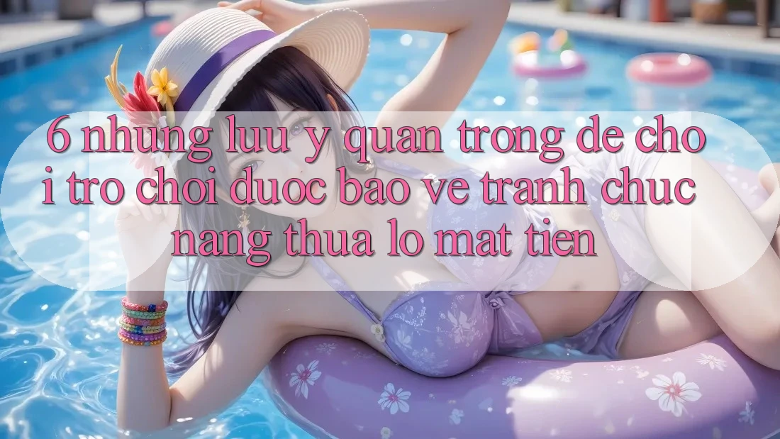 6. Những Lưu Ý Quan Trọng Để Chơi Trò chơi Được bảo vệ, Tránh Chức năng thua lỗ Mất Tiền