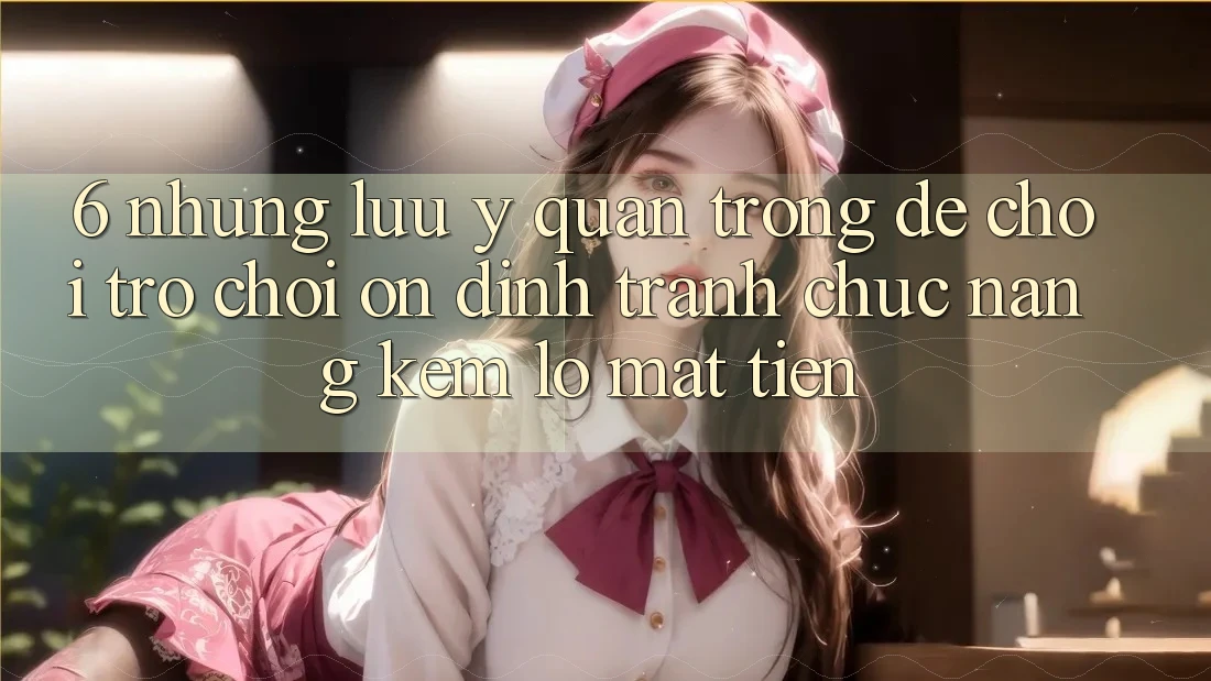 6. Những Lưu Ý Quan Trọng Để Chơi Trò chơi Ổn định, Tránh Chức năng kém lỗ Mất Tiền