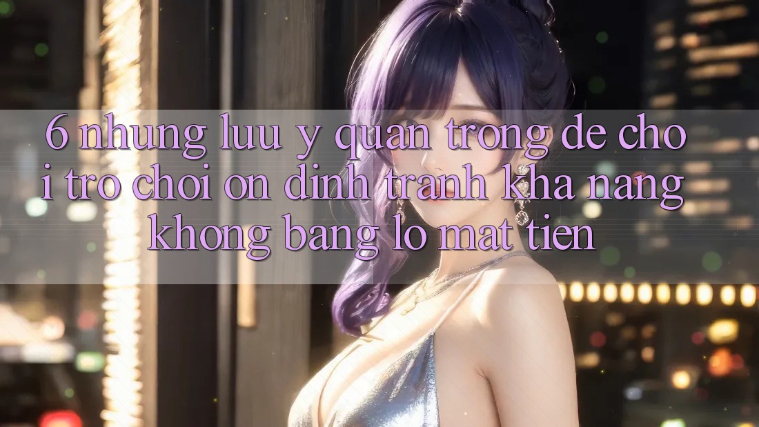 6. Những Lưu Ý Quan Trọng Để Chơi Trò chơi Ổn định, Tránh Khả năng không bằng lỗ Mất Tiền 6. Những Lưu Ý Quan Trọng Để Chơi Trò chơi Ổn định, Tránh Khả năng không bằng lỗ Mất Tiền